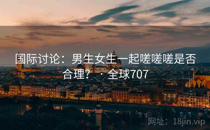 国际讨论：男生女生一起嗟嗟嗟是否合理？ · 全球707  第1张