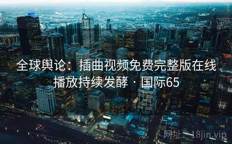 全球舆论：插曲视频免费完整版在线播放持续发酵 · 国际65
