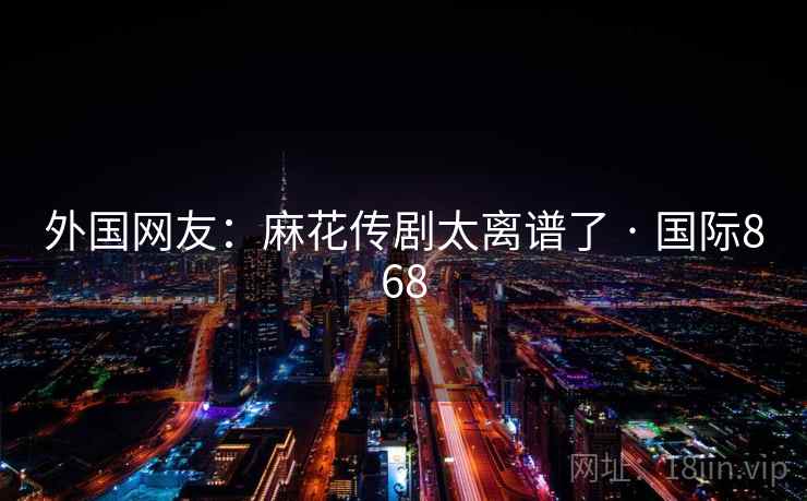 外国网友：麻花传剧太离谱了 · 国际868  第2张