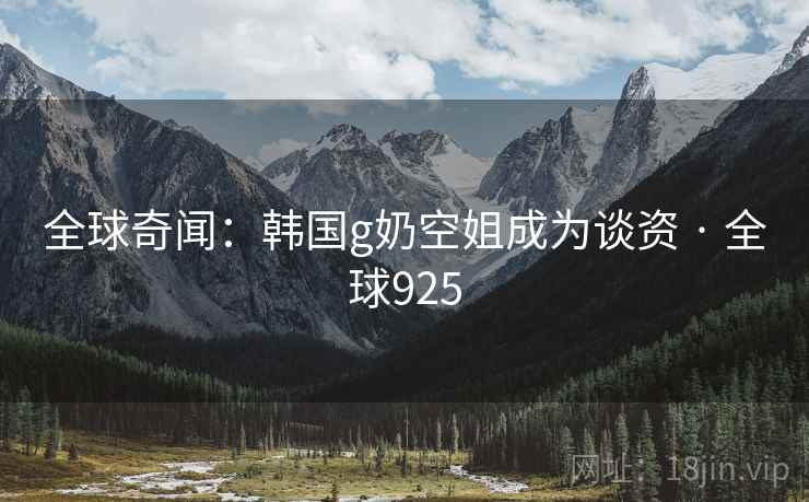 全球奇闻：韩国g奶空姐成为谈资 · 全球925