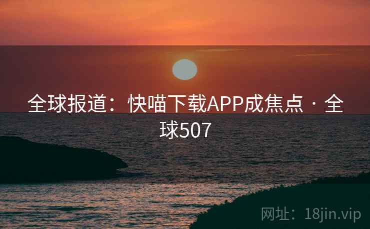 全球报道：快喵下载APP成焦点 · 全球507