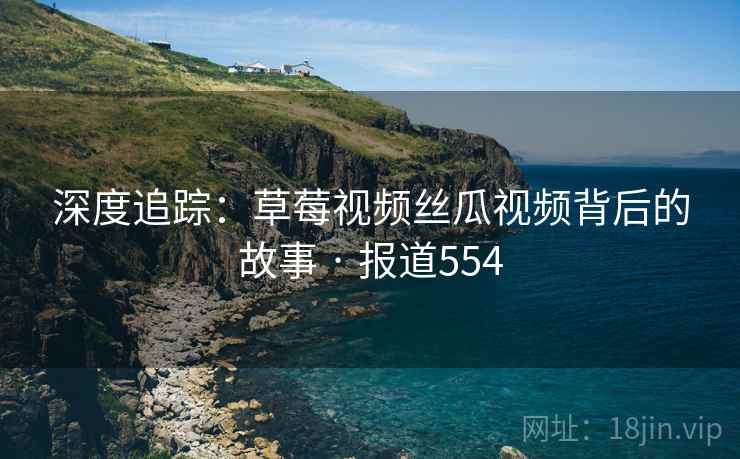 深度追踪：草莓视频丝瓜视频背后的故事 · 报道554