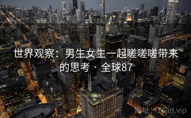 世界观察：男生女生一起嗟嗟嗟带来的思考 · 全球87