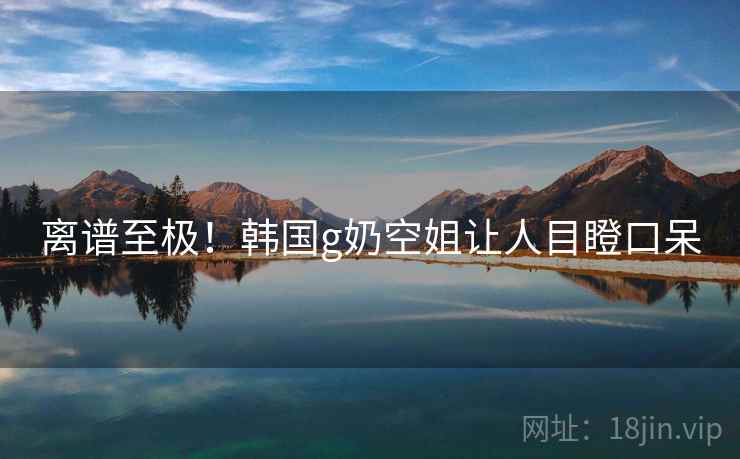 离谱至极！韩国g奶空姐让人目瞪口呆