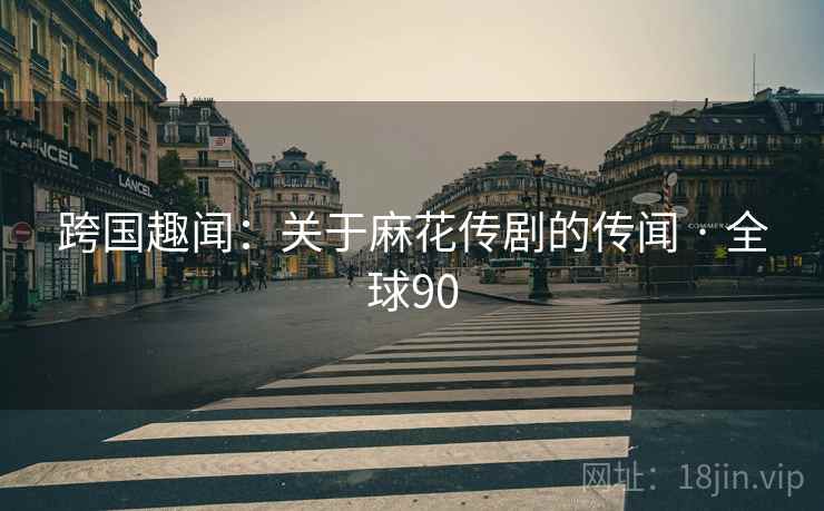 跨国趣闻：关于麻花传剧的传闻 · 全球90