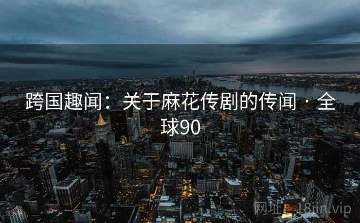 跨国趣闻：关于麻花传剧的传闻 · 全球90  第2张
