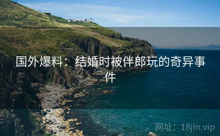 国外爆料：结婚时被伴郎玩的奇异事件