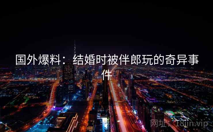 国外爆料：结婚时被伴郎玩的奇异事件  第2张
