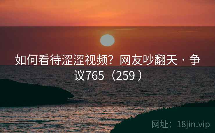 如何看待涩涩视频？网友吵翻天 · 争议765（259 ）