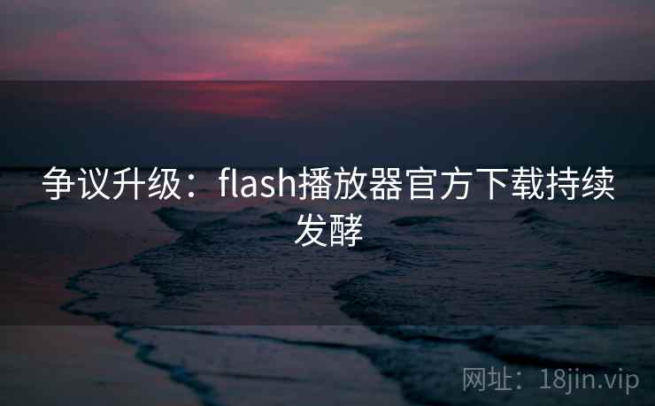 争议升级：flash播放器官方下载持续发酵