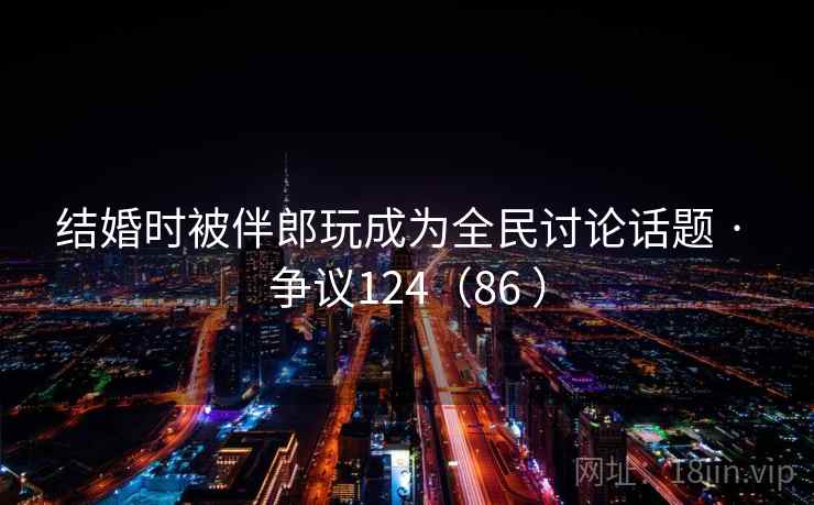 结婚时被伴郎玩成为全民讨论话题 · 争议124（86 ）  第2张