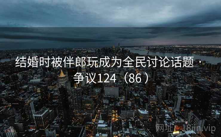 结婚时被伴郎玩成为全民讨论话题 · 争议124（86 ）  第1张