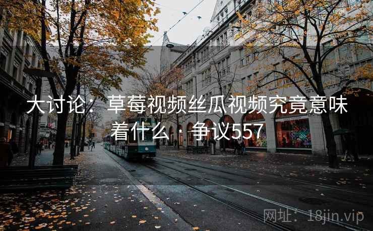大讨论：草莓视频丝瓜视频究竟意味着什么 · 争议557  第1张